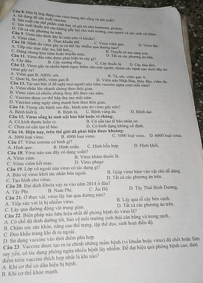Đâu là ứng dụng của virus trong đời sống và săn xuất?
A. Sử đụng để sản xuất vaceine.
B. Sản xuất các chế phẩm sinh học có giá trị như hormone, protein.
C. Sân xuất thuốc tri sâu không gây hại cho môi trường, con người và các sinh vật khác
D. Tấi cả các phương án trên
Câu 9. Virus nào dưới đây kỉ sinh trên vi khuẩn?
A. Virus cùm.
B. Thực khuẩn thể C. Virus viêm gan. D. Virus đại.
Câu 10. Bệnh dọ virus gây ra có thể lấy nhiễm qua đường nào?
A. Tiếp xúc trực tiếp: ho, hát hơi B. Truyền từ mẹ sang con.
C. Dùng chung kim tiêm hoặc truyền mâu. D. Tắt cả các phương án trên.
Câu 11. Virus đầu tiên được phát hiện từ cây gi?
A. Cây đậu. B. Cảy xương rồng C. Cây thuốc lá. D. Cây dầu tầm
Cầu 12. Virus gây ra nhiều bệnh nguy hiệm cho con người, nhóm các bệnh nào dưới đây đo
virus gåy ra?
A. Viêm gan B, AIDS, sới. B. Tả, sởi, viêm gan A.
C. Quai bị, lao phối, viêm gan B D. Viêm não Nhật Bản, thùy đậu, viêm đa.
Cầu 13. Tại sao bác sĩ đề nghị mọi người nên tiêm vaccine ngừa cúm mỗi năm?
A. Virus nhân lên nhanh chóng theo thời gian.
B. Virus cúm có nhiều chúng thay đổi theo các năm
C. Vaccine được cơ thể hấp thụ sau một năm.
D. Vaccine cảng ngày càng mạnh hơn theo thời gian.
Câu 14. Trong các bệnh sau đây, bệnh nào do virus gây nên?
A. Bệnh kiết lị. B. Bệnh tả. C. Bệnh vàng da. D. Bệnh dại.
Câu 15. Virus sống kí sinh nội bào bắt buộc vì chủng:
A. Có kích thước hiện vi B. Có cầu tạo tế bảo nhân sơ.
C. Chưa có cầu tạo tế bào. D. Có hình dạng không cổ định.
Câu 16. Hiện nay, trên thế giới đã phát hiện được khoàng:
A. 3000 loại virus. B. 4000 loại virus. C. 5000 loại virus. D. 6000 loại virus.
Câu 17. Virus corona có hình gi?
A. Hinh que. B. Hình xoắn. C. Hình hỗn hợp D. Hinh khối.
Câu 18. Virus nào sau đây có dạng xoắn?
A. Virus cúm. B. Virus khảm thuốc lá.
C. Virus viêm kết mạc. D. Virus phage.
Câu 19. Lớp vỏ ngoài của virus có tác dụng gì?
A. Bảo Vxi^2 virus khỏi tác nhân bên ngoài. B. Giúp virus bám vào vật chủ dể dảng.
C. Tạo hình cho virus. D. Tất cả các phương án trên.
Câu 20. Đại dịch Ebola xây ra vào năm 2014 ở đâu?
A. Tây Phi. B. Nam Phi. C. Ấn Độ  D. Tây Thái Bình Dương.
Câu 21. Ở thực vật, virus lây lan qua đường nào?
A. Tiếp xúc với lá bị nhiễm virus. B. Låy qua roverline c cy bên cạnh.
C. Lây qua đường động vật trung gian. D. Tất cả các phương ăn trên.
Câu 22. Biện pháp nào hữu hiệu nhất để phòng bệnh do virus là?
A. Có chế độ dinh dưỡng tốt, bảo vệ môi trường sinh thái cân bằng và trong sạch,
B. Chăm sóc sức khỏc, nâng cao thể trạng, tập thể dục, sinh hoạt điều độ.
C. Đeo khẩu trang khi đi ra ngoài.
D. Sử dụng vaccine vào thời điểm phù hợp.
Câu 23. Vaccine được tạo ra từ chính những mằm bệnh (vi khuẩn hoặc virus) đã chết hoặc làm
suy yếu, có tác dụng phòng ngừa nhiều bệnh lây nhiễm. Để đạt hiệu quả phòng bệnh cao, thời
diểm tiêm vaccine thích hợp nhất là khi nào?
A. Khi cơ thể có đấu hiệu bị bệnh.
B. Khi cơ thể khỏc mạnh.
