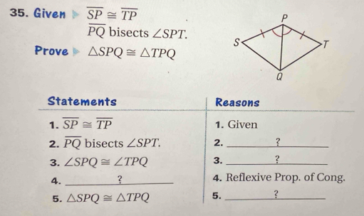 Given overline SP≌ overline TP
overline PQ bisects ∠ SPT. 
Prove △ SPQ≌ △ TPQ
Statements Reasons 
1. overline SP≌ overline TP 1. Given 
2. overline PQ bisects ∠ SPT. 2. _? 
3. ∠ SPQ≌ ∠ TPQ 3. _? 
4._ 
4. Reflexive Prop. of Cong. 
5. △ SPQ≌ △ TPQ 5. _?