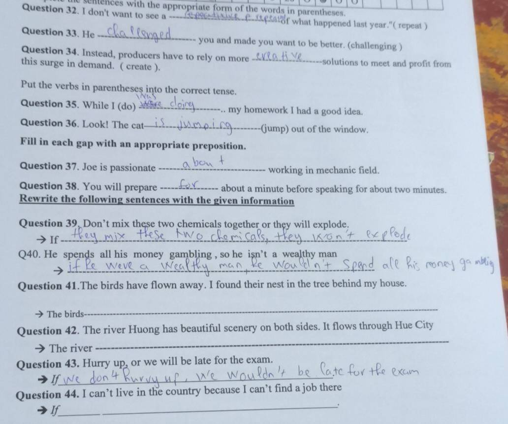 senences with the appropriate form of the words in parentheses. 
Question 32. I don't want to see a -- _ satof what happened last year."( repeat ) 
Question 33. He _you and made you want to be better. (challenging ) 
Question 34. Instead, producers have to rely on more _solutions to meet and profit from 
this surge in demand. ( create ). 
Put the verbs in parentheses into the correct tense. 
Question 35. While I (do) _.. my homework I had a good idea. 
Question 36. Look! The cat_ (jump) out of the window. 
Fill in each gap with an appropriate preposition. 
Question 37. Joe is passionate _working in mechanic field. 
Question 38. You will prepare _about a minute before speaking for about two minutes. 
Rewrite the following sentences with the given information 
Question 39, Don’t mix these two chemicals together or they will explode. 
If_ 
Q40. He spends all his money gambling , so he isn’t a wealthy man 
_ 
Question 41.The birds have flown away. I found their nest in the tree behind my house. 
The birds 
_ 
Question 42. The river Huong has beautiful scenery on both sides. It flows through Hue City 
The river 
_ 
Question 43. Hurry up, or we will be late for the exam. 
If_ 
Question 44. I can’t live in the country because I can’t find a job there 
If 
_.