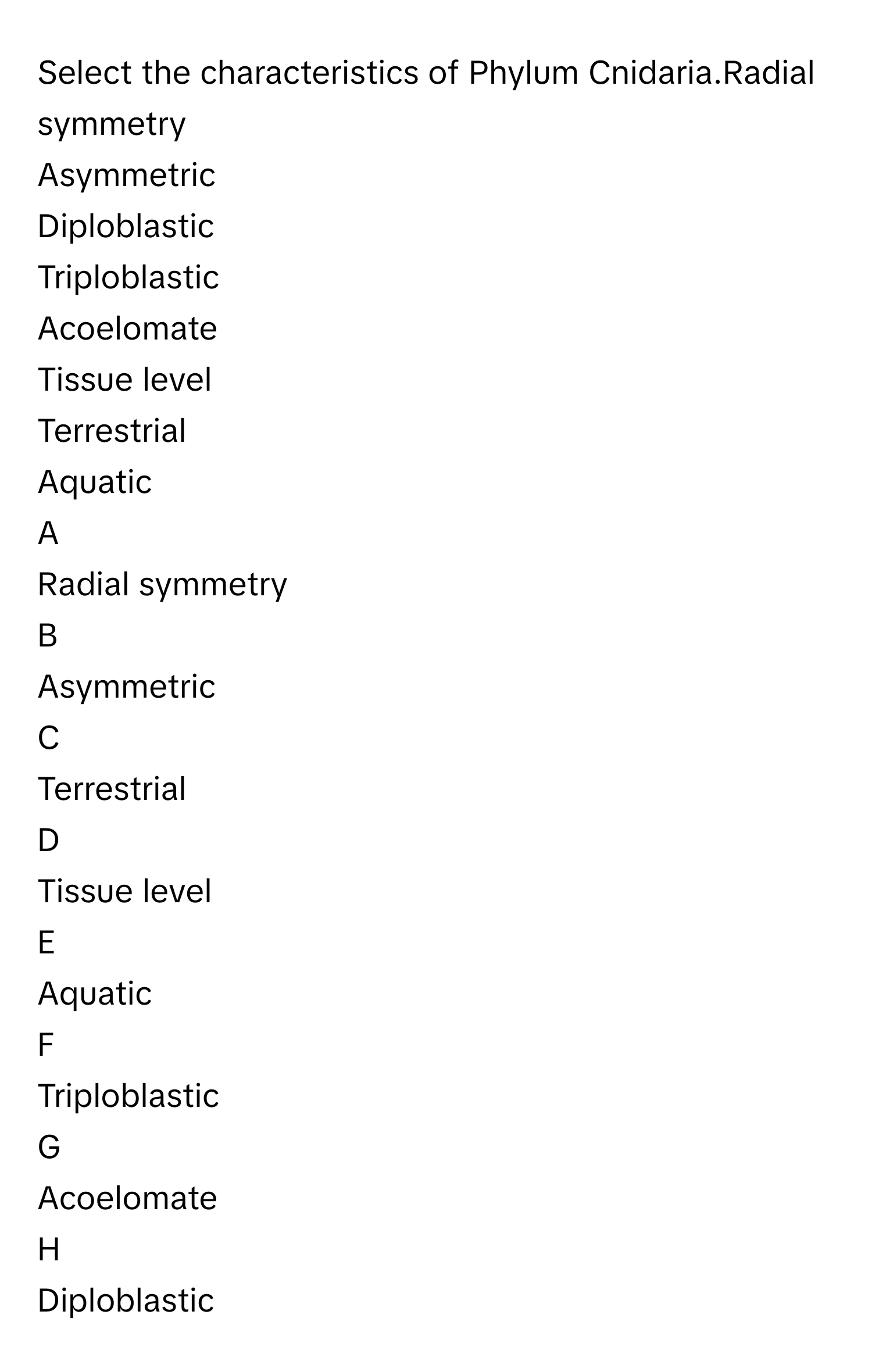 Select the characteristics of Phylum Cnidaria.Radial symmetry
Asymmetric
Diploblastic
Triploblastic
Acoelomate
Tissue level
Terrestrial
Aquatic

A  
Radial symmetry 


B  
Asymmetric 


C  
Terrestrial 


D  
Tissue level 


E  
Aquatic 


F  
Triploblastic 


G  
Acoelomate 


H  
Diploblastic