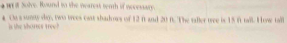 By it Solve. Round to the nearest renth if necessary. 
# Oa a sunny day, two trees cast shadows of 12 ft and 20 f. The taller tree is 15 ft tall. How tall 
is the shorter tree?