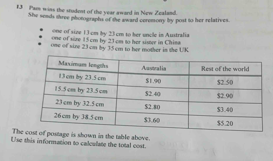 Pam wins the student of the year award in New Zealand. 
She sends three photographs of the award ceremony by post to her relatives. 
one of size 13 cm by 23 cm to her uncle in Australia 
one of size 15 cm by 23cm to her sister in China 
one of size 23 cm by 35 cm to her mother in the UK 
Thege is shown in the table above. 
Use this information to calculate the total cost.