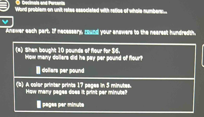 Decimals and Percents 
Word problem on unit rates associated with ratios of whole numbers:... 
Answer each part. If necessary, round your answers to the nearest hundredth. 
(a) Shen bought 10 pounds of flour for $6. 
How many dollars did he pay per pound of flour? 
I dollars per pound
(b) A color printer prints 17 pages in 5 minutes. 
How many pages does it print per minute? 
I pages per minute