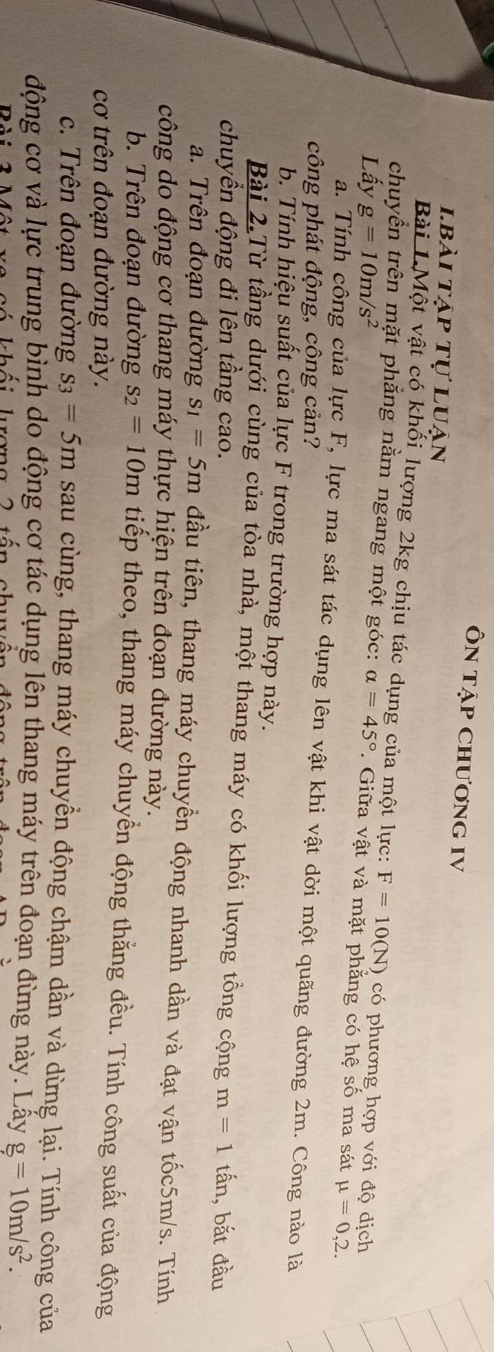 ÔN tập ChươnG IV 
lbài tập tự luận 
Bài LMột vật có khối lượng 2kg chịu tác dụng của một lực: F=10(N) có phương hợp với độ dịch 
chuyển trên mặt phắng nằm ngang một góc: 
Lấy g=10m/s^2 alpha =45°. Giữa vật và mặt phẳng có hệ số ma sát mu =0,2. 
a. Tính công của lực F, lực ma sát tác dụng lên vật khi vật dời một quãng đường 2m. Công nào là 
công phát động, công cản? 
b. Tính hiệu suất của lực F trong trường hợp này. 
Bài 2.Từ tầng dưới cùng của tòa nhà, một thang máy có khối lượng tổng cộng 
chuyển động đi lên tầng cao. m=1 tấn, bắt đầu 
a. Trên đoạn đường s_1=5m đầu tiên, thang máy chuyển động nhanh dần và đạt vận tốc5m/s. Tính 
công do động cơ thang máy thực hiện trên đoạn đường này. 
b. Trên đoạn đường s_2=10m tiếp theo, thang máy chuyển động thắng đều. Tính công suất của động 
cơ trên đoạn đường này. 
c. Trên đoạn đường s_3=5m sau cùng, thang máy chuyển động chậm dần và dừng lại. Tính công của 
động cơ và lực trung bình do động cơ tác dụng lên thang máy trên đoạn đừng này. Lấy g=10m/s^2. 
có khối luợng 2 tấn chuyện đôn
