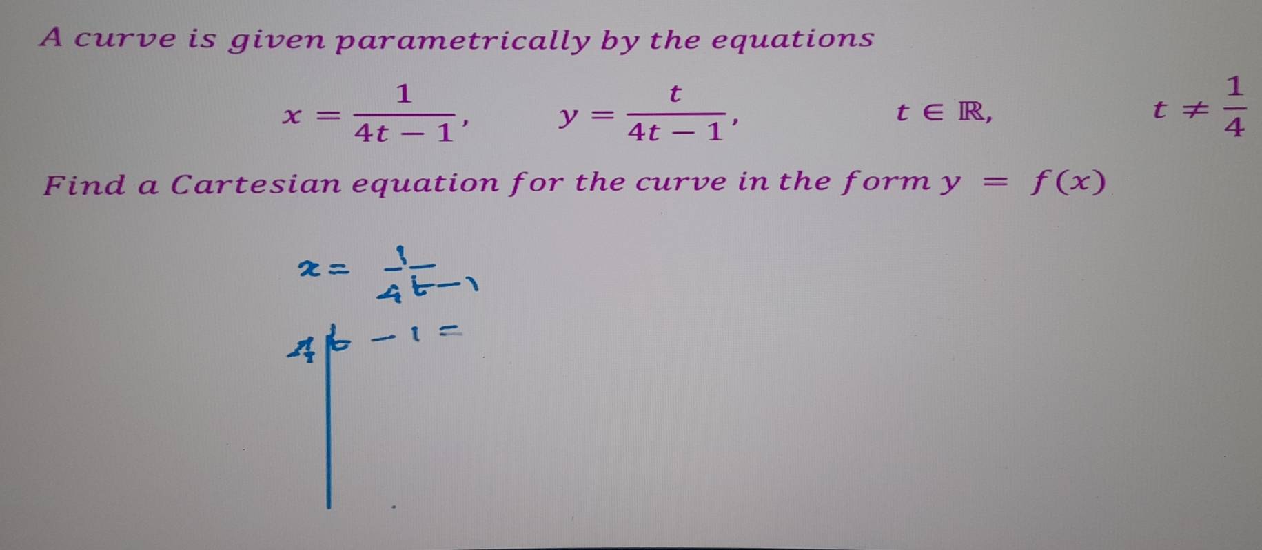 A curve is given parametrically by the equations
x= 1/4t-1 ,
y= t/4t-1 ,
t∈ R,
t!=  1/4 
Find a Cartesian equation for the curve in the form y=f(x)
x= 1/4^(t-1) 
4|b-1=