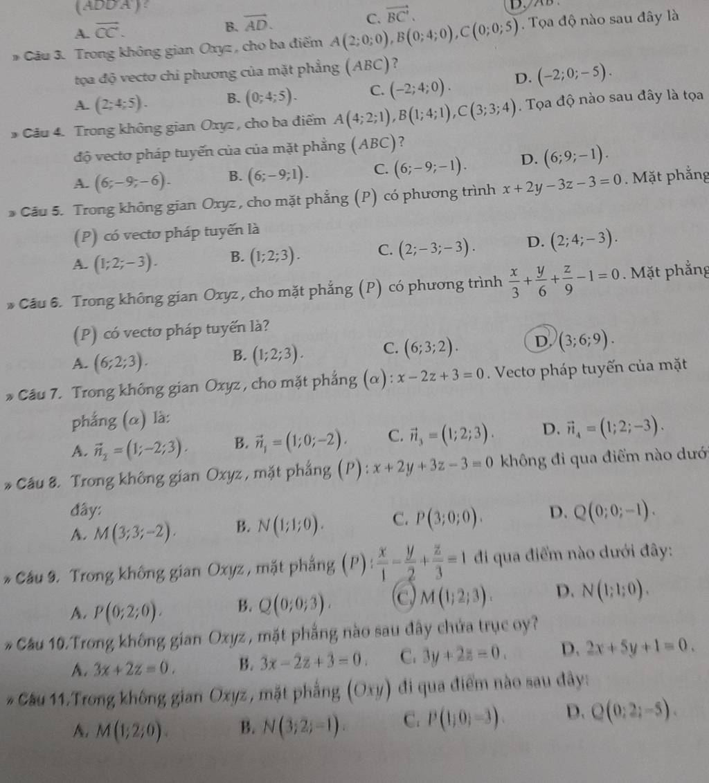 DD'A
C. vector BC'.
A. overline CC.
B. vector AD.
* Câu 3. Trong không gian Oxyz , cho ba điểm A(2;0;0),B(0;4;0),C(0;0;5). Tọa độ nào sau đây là
tọa độ vecto chi phương của mặt phẳng (ABC)
A. (2;4;5).
B. (0;4;5). C. (-2;4;0). D. (-2;0;-5).
* Cầu 4. Trong không gian Oxyz, cho ba điểm A(4;2;1),B(1;4;1),C(3;3;4). Tọa độ nào sau đây là tọa
độ vecto pháp tuyến của của mặt phẳng (ABC)?
A. (6;-9;-6). B. (6;-9;1). C. (6;-9;-1). D. (6;9;-1).
* Câu 5. Trong không gian Oxyz , cho mặt phẳng (P) có phương trình x+2y-3z-3=0. Mặt phẳng
(P) có vecto pháp tuyến là
A. (1;2;-3). B. (1;2;3). C. (2;-3;-3). D. (2;4;-3).
* Cầu 6. Trong không gian Oxyz, cho mặt phẳng (P) có phương trình  x/3 + y/6 + z/9 -1=0. Mặt phẳng
(P) có vectơ pháp tuyến là?
D. (3;6;9).
A. (6;2;3).
B. (1;2;3).
C. (6;3;2).
* Câu 7. Trong không gian Oxyz , cho mặt phẳng (α): x-2z+3=0. Vectơ pháp tuyến của mặt
phẳng (α) là:
A. vector n_2=(1;-2;3). B. vector n_1=(1;0;-2). C. vector n_3=(1;2;3). D. vector n_4=(1;2;-3).
* Cầu 8. Trong không gian Oxyz, mặt phẳng (P): x+2y+3z-3=0 không đi qua điểm nào dướ
đây:
A. M(3;3;-2). B. N(1;1;0). C. P(3;0;0). D. Q(0;0;-1).
* Cầu 9. Trong không gian Oxyz , mặt phẳng (P): x/1 - y/2 + z/3 =1 đi qua điểm nào dưới đây:
A. P(0;2;0).
B. Q(0;0;3). C M(1;2;3). D. N(1;1;0).
* Cầu 10.Trong không gian Oxyz , mặt phẳng nào sau đây chứa trục oy?
A. 3x+2z=0. B. 3x-2z+3=0 C. 3y+2z=0. D. 2x+5y+1=0.
* Cầu 11.Trong không gian Oxyz , mặt phẳng (Oxy) đi qua điểm nào sau đây:
A. M(1;2;0). B. N(3;2;-1). C. P(1,0)=3). D. Q(0;2;-5).