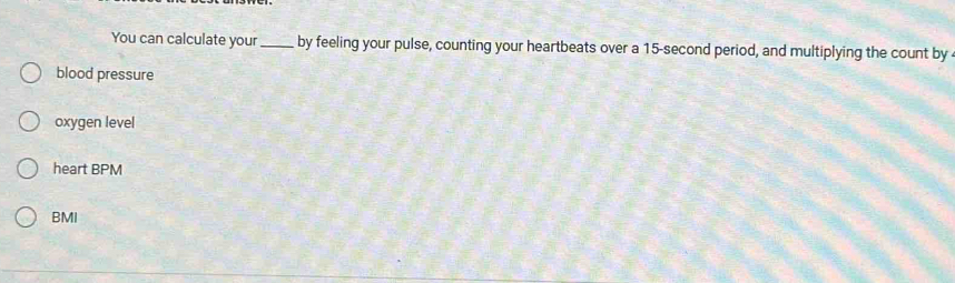 You can calculate your_ by feeling your pulse, counting your heartbeats over a 15-second period, and multiplying the count by 
blood pressure 
oxygen level 
heart BPM 
BMI