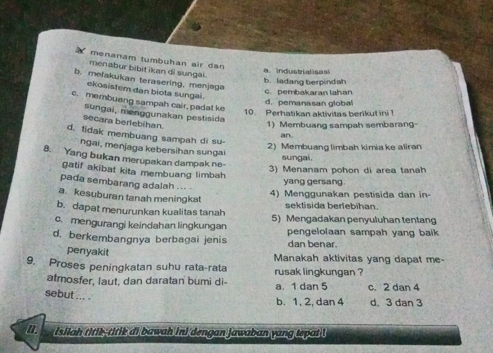 menanam tumbuhan air dan
menabur bibit ikan di sungai.
a. industrialisasi
b. melakukan terasering, menjaga
b.ladang berpindah
ekosistem dan biota sungai.
c pembakaran lahan
c. membuang sampah cair, padat ke
d. pemanasan global
10. Perhatikan aktivitas berikut ini !
sungai, menggunakan pestisida
secara berlebihan.
1) Membuang sampah sembarang-
d、 tidak membuang sampah di su-
an.
2) Membuang limbah kimia ke aliran
ngai, menjaga kebersihan sungai
8. Yang bukan merupakan dampak ne-
sungai.
3) Menanam pohon di area tanah
gatif akibat kita membuang limbah
yang gersang.
pada sembarang adalah ... .
4) Menggunakan pestisida dan in-
a. kesuburan tanah meningkat
sektisida berlebihan.
b. dapat menurunkan kualitas tanah 5) Mengadakan penyuluhan tentang
c. mengurangi keindahan lingkungan
pengelolaan sampah yang baik
d. berkembangnya berbagai jenis
dan benar.
penyakit Manakah aktivitas yang dapat me-
9. Proses peningkatan suhu rata-rata rusak lingkungan ?
atmosfer, laut, dan daratan bumi di- a. 1 dan 5 c. 2 dan 4
sebut ... .
b. 1, 2, dan 4 d. 3 dan 3
l isiiah titik-titik di bawah ini dengan jawaban yang tepat !