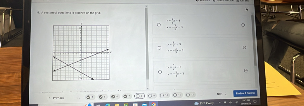 A system of equations is graphed on the grid.
y= 2/5 x-8
y=- 3/5 x-3
y= 2/5 x-3
y=- 3/5 x-8
y= 5/2 x-8
y=- 5/3 x-3
12
< Previous Next 》 Review & Submit
1243 PM