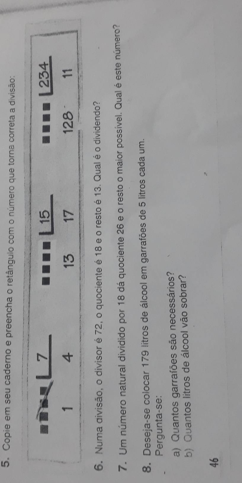 Copie em seu caderno e preencha o retângulo com o número que torna correta a divisão:
6. Numa divisão, o divisor é 72, o quociente é 18 e o resto é 13. Qual é o dividendo?
7. Um número natural dividido por 18 dá quociente 26 e o resto o maior possível. Qual é este número?
8. Deseja-se colocar 179 litros de álcool em garrafões de 5 litros cada um.
Pergunta-se:
a) Quantos garrafões são necessários?
b) Quantos litros de álcool vão sobrar?
46