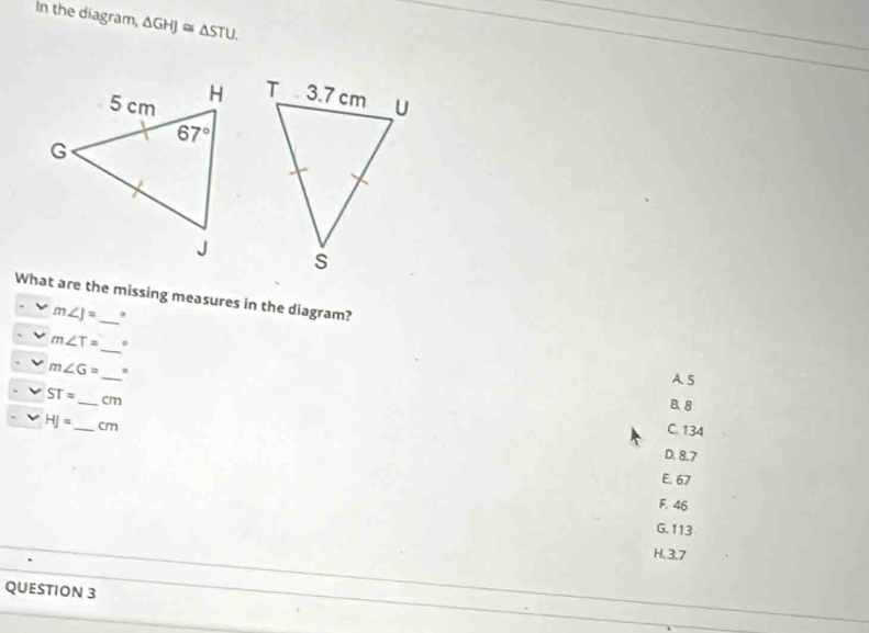 In the diagram, △ GHJ≌ △ STU.

What are the missing measures in the diagram?
m∠ J= 。
_
m∠ T=.
m∠ G= _ 。
A. S
ST= _ cm
B. 8
HJ= _ cm
C. 134
D. 8.7
E. 67
F. 46
G.113
H. 3.7
QUESTION 3