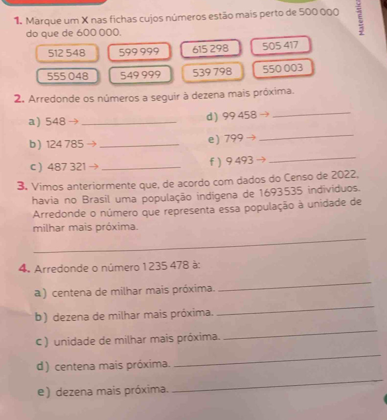 Marque um X nas fichas cujos números estão mais perto de 500 000 ξ 
do que de 600 000.
512 548 599 999 615 298 505 417
555 048 549 999 539 798 550 003
2. Arredonde os números a seguir à dezena mais próxima. 
a) 548 _d ) 99 458
_ 
b ) 124 785 _ 
e) 799
_ 
c ) 487 321 _f ) 9 493
_ 
3. Vimos anteriormente que, de acordo com dados do Censo de 2022, 
havia no Brasil uma população indígena de 1693535 indivíduos. 
Arredonde o número que representa essa população à unidade de 
_ 
milhar mais próxima. 
4. Arredonde o número 1235 478 à: 
a ) centena de milhar mais próxima. 
_ 
b) dezena de milhar mais próxima. 
_ 
C ) unidade de milhar mais próxima. 
_ 
d) centena mais próxima. 
_ 
e) dezena mais próxima. 
_