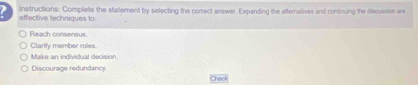 Instructions: Complete the statement by selecting the correct answer, Expanding the altematives and continuing the discussion are
effective techniques to:
Reach consensus.
Clarify member roles.
Make an individual decision
Discourage redundancy.
Check