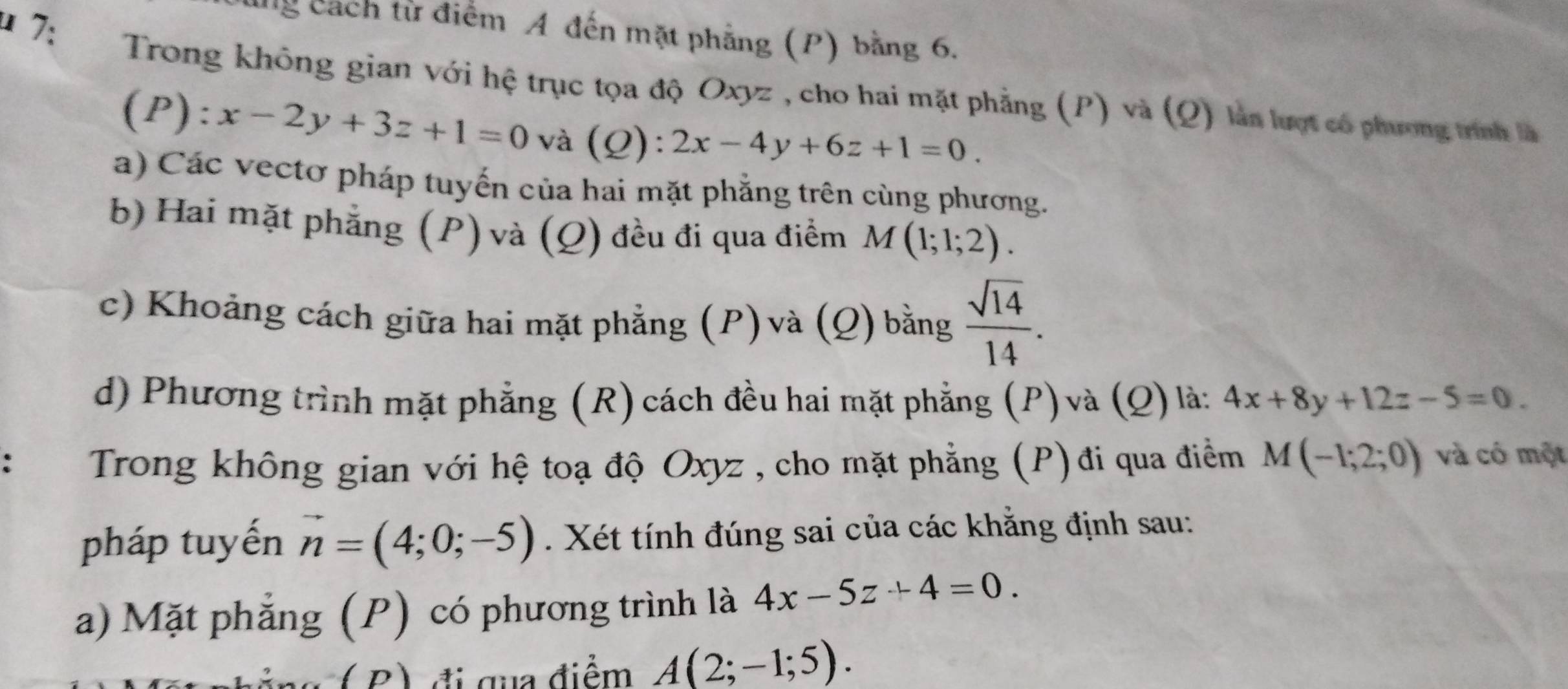 lng cách từ điểm A đến mặt phẳng (P) bằng 6. 
* 7: Trong không gian với hệ trục tọa độ Oxyz , cho hai mặt phẳng (P) và (Q) làn lượt có phương trình là 
(P): x-2y+3z+1=0 và (Q): 2x-4y+6z+1=0. 
a) Các vectơ pháp tuyến của hai mặt phẳng trên cùng phương. 
b) Hai mặt phẳng (P) và (Q) đều đi qua điểm M(1;1;2). 
c) Khoảng cách giữa hai mặt phẳng (P)và (Q) bằng  sqrt(14)/14 . 
d) Phương trình mặt phẳng (R) cách đều hai mặt phẳng (P) và (Q) là: 4x+8y+12z-5=0. 
Trong không gian với hệ toạ độ Oxyz , cho mặt phẳng (P) đi qua điểm M(-1;2;0) và có một 
pháp tuyến vector n=(4;0;-5). Xét tính đúng sai của các khăng định sau: 
a) Mặt phẳng (P) có phương trình là 4x-5z+4=0. 
( B ) đi qua điểm A(2;-1;5).