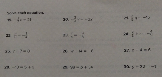 Solve each equation. 
19. - 1/7 c=21 20. - 2/3 v=-22 21.  3/5 q=-15
22.  n/8 =- 1/4  23.  c/4 =- 9/8  24.  2/3 +r=- 4/9 
25. y-7=8 26. w+14=-8 27. p-4=6
28. -13=5+x 29. 98=b+34 30. y-32=-1