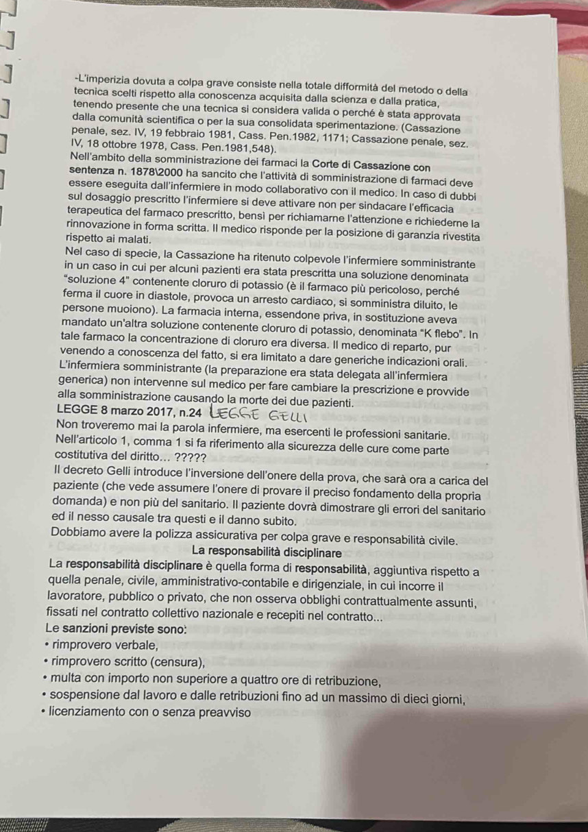 L'imperizia dovuta a colpa grave consiste nella totale difformità del metodo o della
tecnica scelti rispetto alla conoscenza acquisita dalla scienza e dalla pratica,
tenendo presente che una tecnica si considera valida o perché è stata approvata
dalla comunità scientifica o per la sua consolidata sperimentazione. (Cassazione
penale, sez. IV, 19 febbraio 1981, Cass. Pen.1982, 1171; Cassazione penale, sez.
IV, 18 ottobre 1978, Cass. Pen.1981,548).
Nell'ambito della somministrazione dei farmaci la Corte di Cassazione con
sentenza n. 18782000 ha sancito che l'attività di somministrazione di farmaci deve
essere eseguita dall’infermiere in modo collaborativo con il medico. In caso di dubbi
sul dosaggio prescritto l'infermiere si deve attivare non per sindacare l’efficacia
terapeutica del farmaco prescritto, bensì per richiamarne l'attenzione e richiederne la
rinnovazione in forma scritta. Il medico risponde per la posizione di garanzia rivestita
rispetto ai malati.
Nel caso di specie, la Cassazione ha ritenuto colpevole l’infermiere somministrante
in un caso in cui per alcuni pazienti era stata prescritta una soluzione denominata
“soluzione 4'' contenente cloruro di potassio (è il farmaco più pericoloso, perché
ferma il cuore in diastole, provoca un arresto cardiaco, si somministra diluito, le
persone muoiono). La farmacia interna, essendone priva, in sostituzione aveva
mandato un’altra soluzione contenente cloruro di potassio, denominata “K flebo”. In
tale farmaco la concentrazione di cloruro era diversa. Il medico di reparto, pur
venendo a conoscenza del fatto, si era limitato a dare generiche indicazioni orali.
L'infermiera somministrante (la preparazione era stata delegata all'infermiera
generica) non intervenne sul medico per fare cambiare la prescrizione e provvide
alla somministrazione causando la morte dei due pazienti
LEGGE 8 marzo 2017, n.24
Non troveremo mai la parola infermiere, ma esercenti le professioni sanitarie.
Nell'articolo 1, comma 1 si fa riferimento alla sicurezza delle cure come parte
costitutiva del diritto... ?????
Il decreto Gelli introduce l'inversione dell'onere della prova, che sarà ora a carica del
paziente (che vede assumere l’onere di provare il preciso fondamento della propria
domanda) e non più del sanitario. Il paziente dovrà dimostrare gli errori del sanitario
ed il nesso causale tra questi e il danno subito.
Dobbiamo avere la polizza assicurativa per colpa grave e responsabilità civile.
La responsabilità disciplinare
La responsabilità disciplinare è quella forma di responsabilità, aggiuntiva rispetto a
quella penale, civile, amministrativo-contabile e dirigenziale, in cui incorre il
lavoratore, pubblico o privato, che non osserva obblighi contrattualmente assunti,
fissati nel contratto collettivo nazionale e recepiti nel contratto...
Le sanzioni previste sono:
rimprovero verbale,
rimprovero scritto (censura),
multa con importo non superiore a quattro ore di retribuzione,
sospensione dal lavoro e dalle retribuzioni fino ad un massimo di dieci giorni,
licenziamento con o senza preavviso