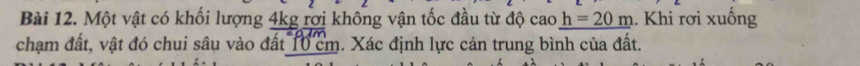 Một vật có khối lượng 4kg rợi không vận tốc đầu từ độ cao _ h=20m. Khi rơi xuống 
chạm đất, vật đó chui sâu vào đất 10 cm. Xác định lực cản trung bình của đất.