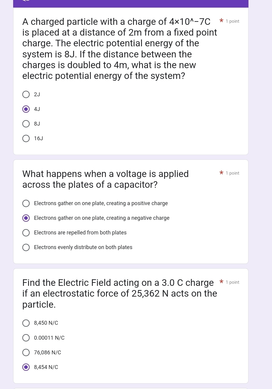 A charged particle with a charge of 4* 10^(wedge)-7C * 1 point
is placed at a distance of 2m from a fixed point
charge. The electric potential energy of the
system is 8J. If the distance between the
charges is doubled to 4m, what is the new
electric potential energy of the system?
2J
4J
8J
16J
What happens when a voltage is applied 1 point
across the plates of a capacitor?
Electrons gather on one plate, creating a positive charge
Electrons gather on one plate, creating a negative charge
Electrons are repelled from both plates
Electrons evenly distribute on both plates
Find the Electric Field acting on a 3.0 C charge * 1 point
if an electrostatic force of 25,362 N acts on the
particle.
8,450 N/C
0.00011 N/C
76,086 N/C
8,454 N/C