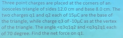 Three point charges are placed at the corners of an 
isosceles triangle of sides 12.0 cm and base 8.0 cm. The 
two charges q1 and q2 each of 15μC are the base of 
the triangle, while charge q3 of -10μC as at the vertex 
of the triangle. The angle and each 
of 70 degree. Find the net force on q1.