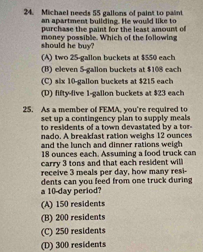 Michael needs 55 gallons of paint to paint
an apartment building. He would like to
purchase the paint for the least amount of
money possible. Which of the following
should he buy?
(A) two 25-gallon buckets at $550 each
(B) eleven 5-gallon buckets at $108 each
(C) six 10-gallon buckets at $215 each
(D) fifty-five 1-gallon buckets at $23 each
25. As a member of FEMA, you're required to
set up a contingency plan to supply meals
to residents of a town devastated by a tor-
nado. A breakfast ration weighs 12 ounces
and the lunch and dinner rations weigh
18 ounces each. Assuming a food truck can
carry 3 tons and that each resident will
receive 3 meals per day, how many resi-
dents can you feed from one truck during
a 10-day period?
(A) 150 residents
(B) 200 residents
(C) 250 residents
(D) 300 residents