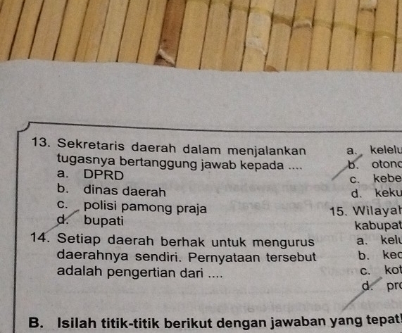 Sekretaris daerah dalam menjalankan a. kelelu
tugasnya bertanggung jawab kepada .... b. otond
a. DPRD
c. kebe
b. dinas daerah d. keku
c. polisi pamong praja
d. bupati 15. Wilayał
kabupat
14. Setiap daerah berhak untuk mengurus a. kelu
daerahnya sendiri. Pernyataan tersebut b. kec
adalah pengertian dari .... c. kot
d. pr
B. Isilah titik-titik berikut dengan jawaban yang tepat