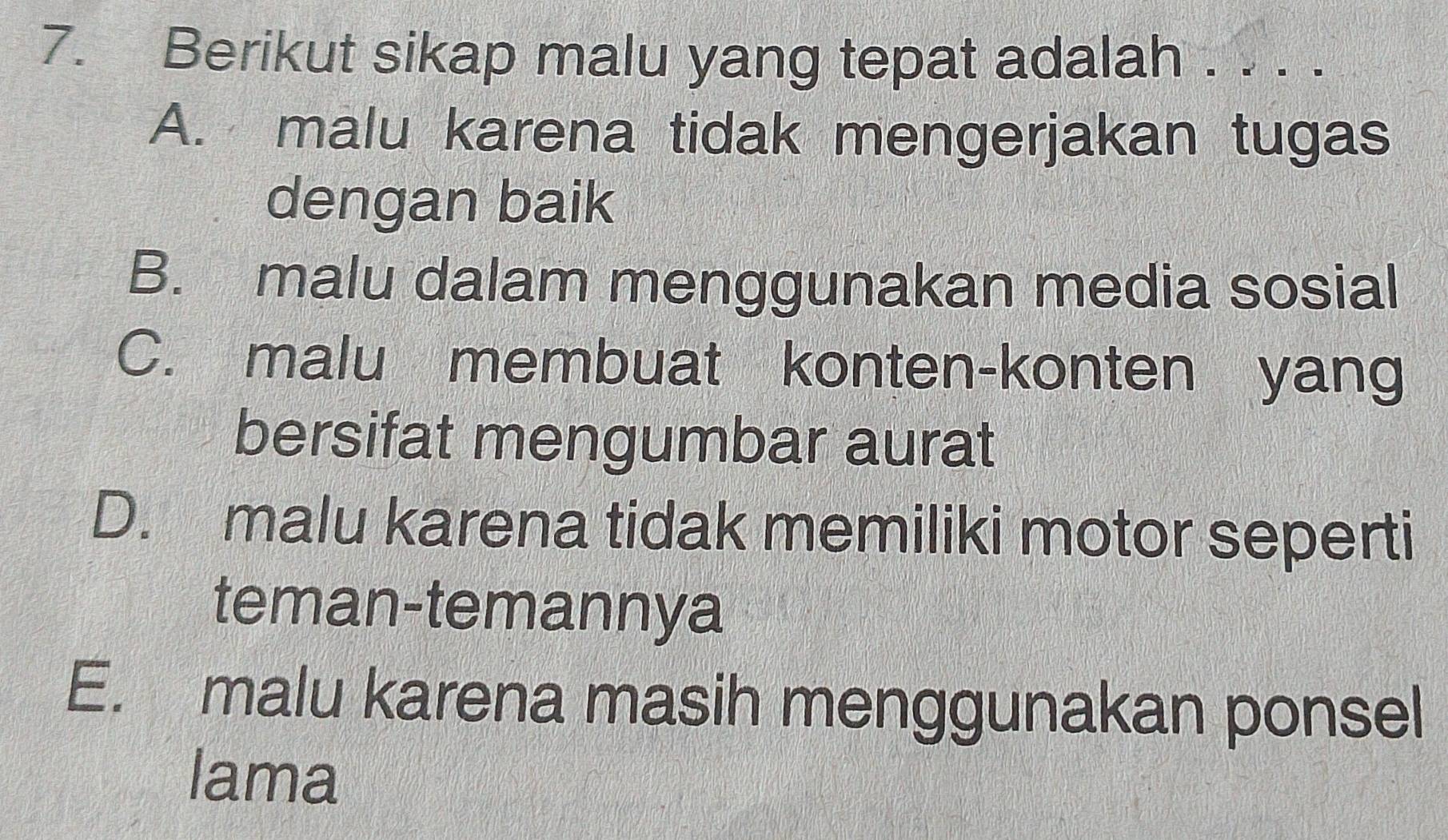 Berikut sikap malu yang tepat adalah . . . .
A. malu karena tidak mengerjakan tugas
dengan baik
B. malu dalam menggunakan media sosial
C. malu membuat konten-konten yang
bersifat mengumbar aurat
D. malu karena tidak memiliki motor seperti
teman-temannya
E. malu karena masih menggunakan ponsel
lama