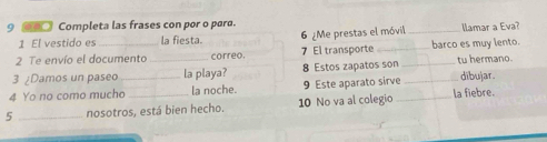 9 □ Completa las frases con por o paro. 
1 El vestido es la fiesta. 
7 El transporte barco es muy lento. 
2 Te envío el documento correo. 6 ¿Me prestas el móvil 
llamar a Eva? 
3 ¿Damos un paseo _la playa? 8 Estos zapatos son _tu hermano. 
4 Yo no como mucho_ la noche. 9 Este aparato sirve _dibujar. 
5 _nosotros, está bien hecho. 10 No va al colegio _la fiebre.