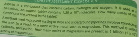 CONCEPT ASÉSMENT EXERCISE 6.5 
Aspirin is a compound that contains carbon, hydrogen and oxygen. It is used as 
painkiller. An aspirin tablet contains 1.25* 10^(25) molecules. How many moles of 
compound are present in the tablet? 
A method used to prevent rusting in ships and underground pipelines involves connectes 
the iron to a block of a more active metal such as magnesium. This method is cale 
cathodic protection. How many moles of magnesium are present in 1 billion (1* 10^2)
atoms of magnesium.