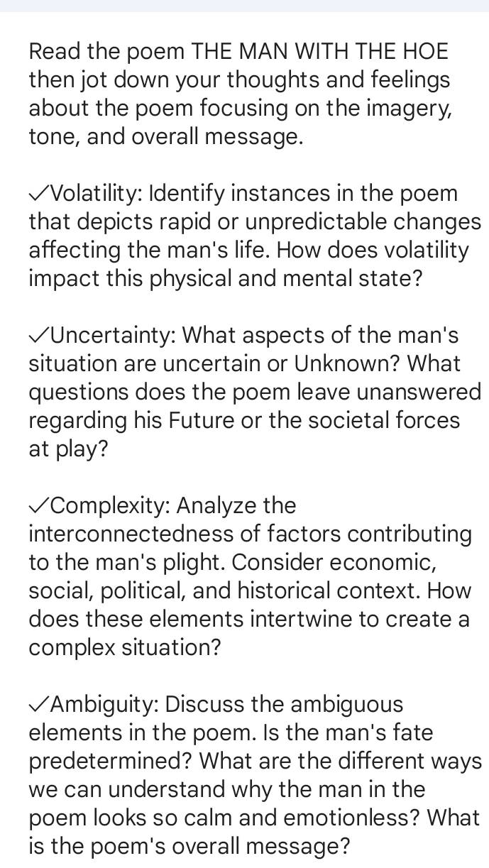 Read the poem THE MAN WITH THE HOE 
then jot down your thoughts and feelings 
about the poem focusing on the imagery, 
tone, and overall message. 
√Volatility: Identify instances in the poem 
that depicts rapid or unpredictable changes 
affecting the man's life. How does volatility 
impact this physical and mental state? 
√Uncertainty: What aspects of the man's 
situation are uncertain or Unknown? What 
questions does the poem leave unanswered 
regarding his Future or the societal forces 
at play? 
√ Complexity: Analyze the 
interconnectedness of factors contributing 
to the man's plight. Consider economic, 
social, political, and historical context. How 
does these elements intertwine to create a 
complex situation? 
√Ambiguity: Discuss the ambiguous 
elements in the poem. Is the man's fate 
predetermined? What are the different ways 
we can understand why the man in the 
poem looks so calm and emotionless? What 
is the poem's overall message?