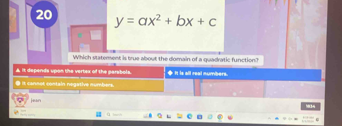 20
y=ax^2+bx+c
Which statement is true about the domain of a quadratic function?
It depends upon the vertex of the parabola. It is all real numbers.
It cannot contain negative numbers.
jean
1034
r
Partly auncy Search
819 AM