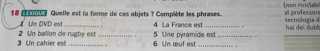 (non riciclabi 
18 LEXIQUE Quelle est la forme de ces objets ? Complète les phrases. al professore 
1 Un DVD est _ 4 La France est _tecnologia d 
hai dei dubb 
2 Un ballon de rugby est __ 5 Une pyramide est_ 
3 Un cahier est _ 6 Un œuf est_