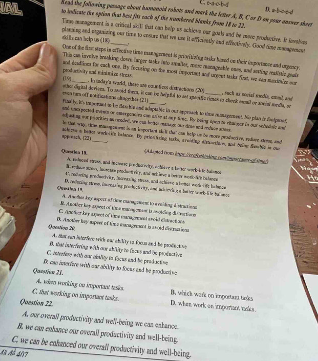 e-a-c-b-d
D. a-b-c-c-d
Read the following passage about humanoid robots and mark the letter A, B, C or D on your answer sheet
N to indicate the option that best fits each of the numbered blanks from 18 to 22.
Time management is a critical skill that can help us achieve our goals and be more productive. It involves
planning and organizing our time to ensure that we use it efficiently and effectively. Good time management
skills can help us (18) .
One of the first steps in effective time management is prioritizing tasks based on their importance and urgency.
This can involve breaking down larger tasks into smaller, more manageable ones, and setting realistic goals
and deadlines for each one. By focusing on the most important and urgent tasks first, we can maximize our
productivity and minimize stress.
(19)_ . In today's world, there are countless distractions (20)_ , such as social media, email, and
other digital devices. To avoid them, it can be helpful to set specific times to check email or social media, or
even turn off notifications altogether (21) .
Finally, it's important to be flexible and adaptable in our approach to time management. No plan is foolproof,
and unexpected events or emergencies can arise at any time. By being open to changes in our schedule and
adjusting our priorities as needed, we can better manage our time and reduce stress.
In that way, time management is an important skill that can help us be more productive, reduce stress, and
approach, (22)
achieve a better work-life balance. By prioritizing tasks, avoiding distractions, and being flexible in our
Question 18.
(Adapted from https://craftythinking.com/importance-of-time/)
A. reduced stress, and increase productivity, achieve a better work-life balance
B. reduce stress, increase productivity, and achieve a better work-life balance
C. reducing productivity, increasing stress, and achieve a better work-life balance
D. reducing stress, increasing productivity, and achieving a better work-life balance
Question 19.
A. Another key aspect of time management to avoiding distractions
B. Another key aspect of time management is avoiding distractions
C. Another key aspect of time management avoid distractions
D. Another key aspect of time management is avoid distractions
Question 20.
A. that can interfere with our ability to focus and be productive
B. that interfering with our ability to focus and be productive
C. interfere with our ability to focus and be productive
D. can interfere with our ability to focus and be productive
Question 21.
A. when working on important tasks. B. which work on important tasks
C. that working on important tasks. D. when work on important tasks.
Question 22.
A. our overall productivity and well-being we can enhance.
B. we can enhance our overall productivity and well-being.
C. we can be enhanced our overall productivity and well-being.
Mã 1^2 4∩7