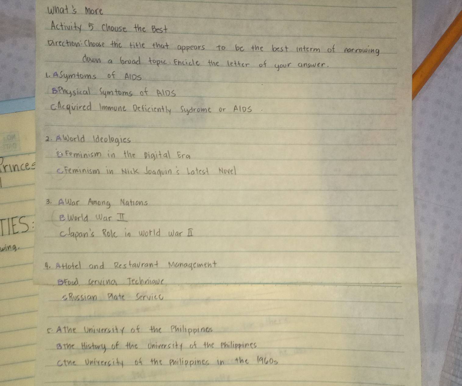 What's more
Activity 5 choose the Best
pirection: Choose the title that appears to be the best interm of narrowing
down a broad topic. Encicle the letter of your answer.
1. ASymtoms of A1DS
Bphysical Symtoms of AlDS
CAcqvired lmmone Deficiently Sydrome or A1DS.
2.World Ideologies
Feminism in the Digital Era
Frinces s. Feminism in Nick Joaquin's Lotest Novel
3. AWar Among Nations
TIES: world War II
clapan's Bokc in world war I
wing.
4. sHotel and Restaurant Management
tood cerving Techniave
Russian Rlate Service
5. Athe University of the Philippines
the History of the oniversity of the philippines
cine university of the puilippines in the 1960s