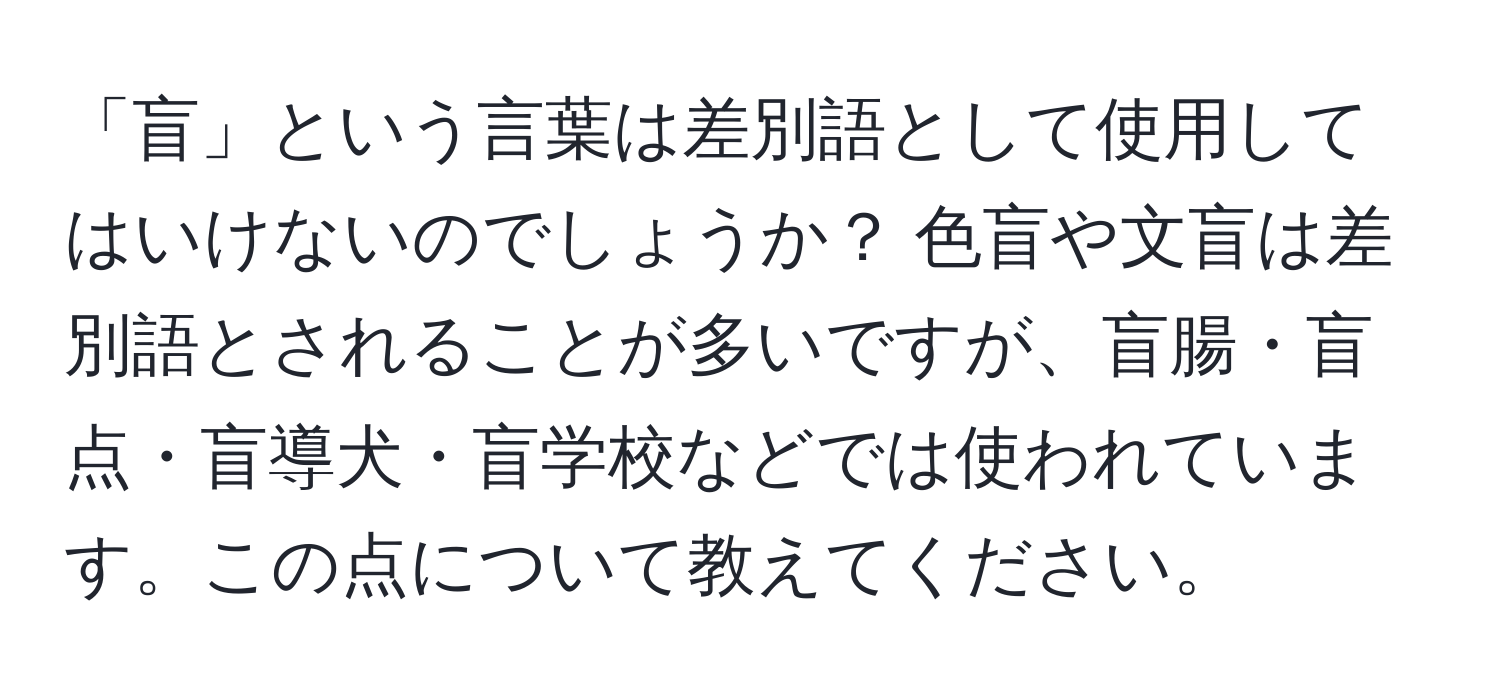 「盲」という言葉は差別語として使用してはいけないのでしょうか？ 色盲や文盲は差別語とされることが多いですが、盲腸・盲点・盲導犬・盲学校などでは使われています。この点について教えてください。