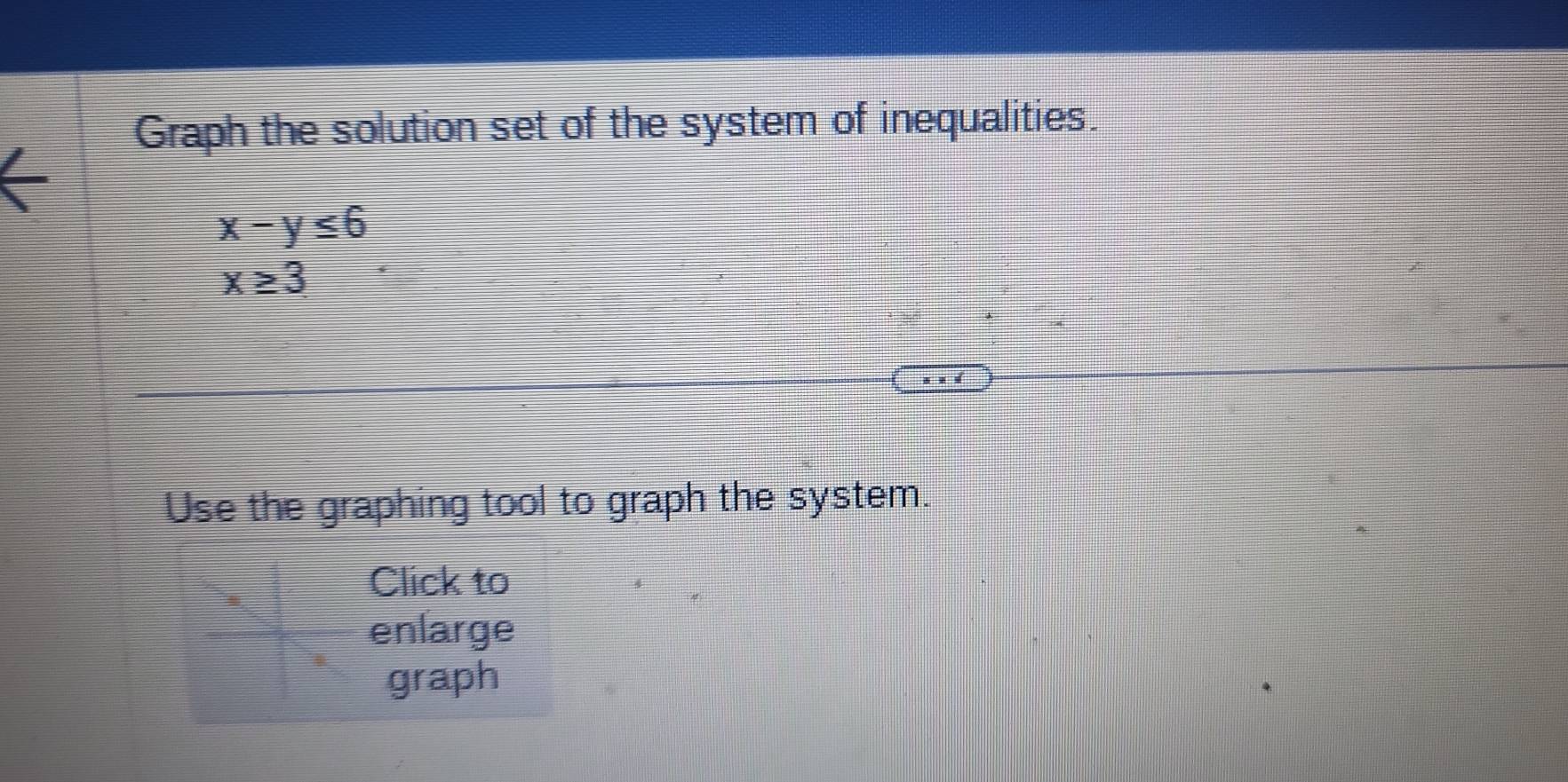 Graph the solution set of the system of inequalities.
x-y≤ 6
x≥ 3
Use the graphing tool to graph the system. 
Click to 
enlarge 
graph