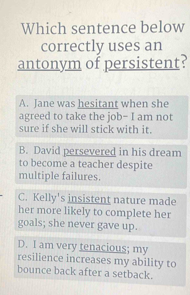 Which sentence below
correctly uses an
antonym of persistent?
A. Jane was hesitant when she
agreed to take the job- I am not
sure if she will stick with it.
B. David persevered in his dream
to become a teacher despite
multiple failures.
C. Kelly's insistent nature made
her more likely to complete her
goals; she never gave up.
D. I am very tenacious; my
resilience increases my ability to
bounce back after a setback.