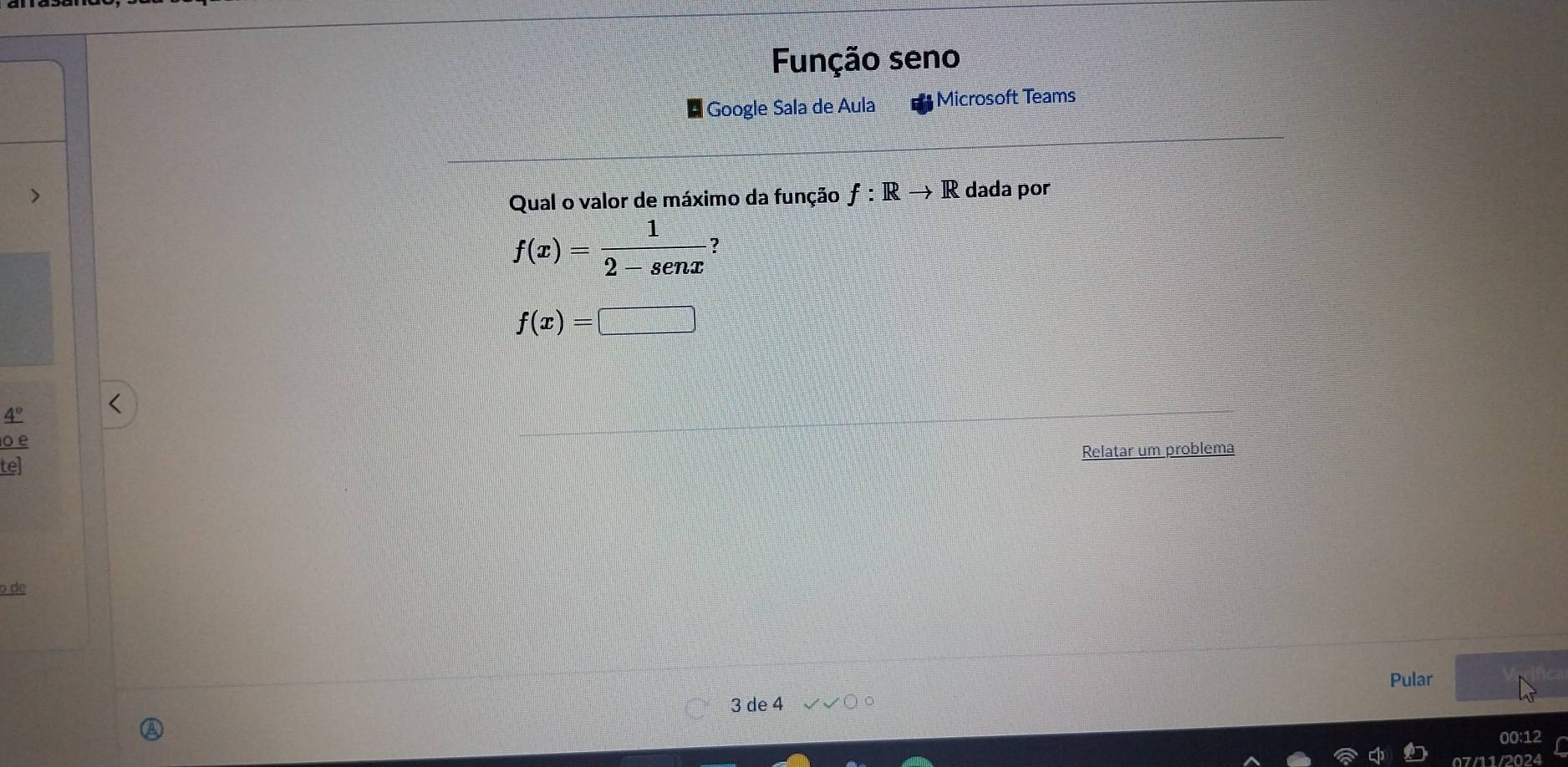 Função seno 
Google Sala de Aula Microsoft Teams 
Qual o valor de máximo da função f:Rto R dada por
f(x)= 1/2-senx  :
f(x)=□
4°
o e 
Relatar um problema 
te] 
o de 
Pular
3 de 4
00:12 
07/11/2024