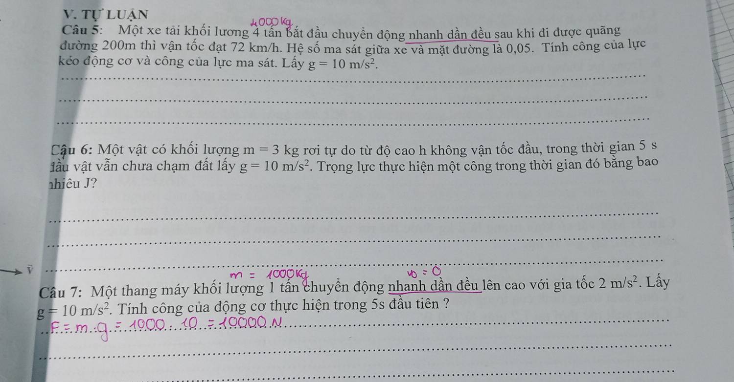 tự luận 
L C K 
Câu 5: Một xe tải khối lương 4 tần bắt đầu chuyền động nhanh dần đều sau khi đi được quãng 
đường 200m thì vận tốc đạt 72 km/h. Hệ số ma sát giữa xe và mặt đường là 0,05. Tính công của lực 
_ 
kéo động cơ và công của lực ma sát. Lấy g=10m/s^2. 
_ 
_ 
Cậu 6: Một vật có khối lượng m=3 kg rơi tự do từ độ cao h không vận tốc đầu, trong thời gian 5 s
đầu vật vẫn chưa chạm đất lấy g=10m/s^2. Trọng lực thực hiện một công trong thời gian đó bằng bao 
nhiêu ? 
_ 
_ 
i 
_ 
Câu 7: Một thang máy khối lượng 1 tấn chuyển động nhanh dần đều lên cao với gia tốc 2m/s^2. Lấy 
_
g=10m/s^2 Tính công của động cơ thực hiện trong 5s đầu tiên ? 
_ 
_