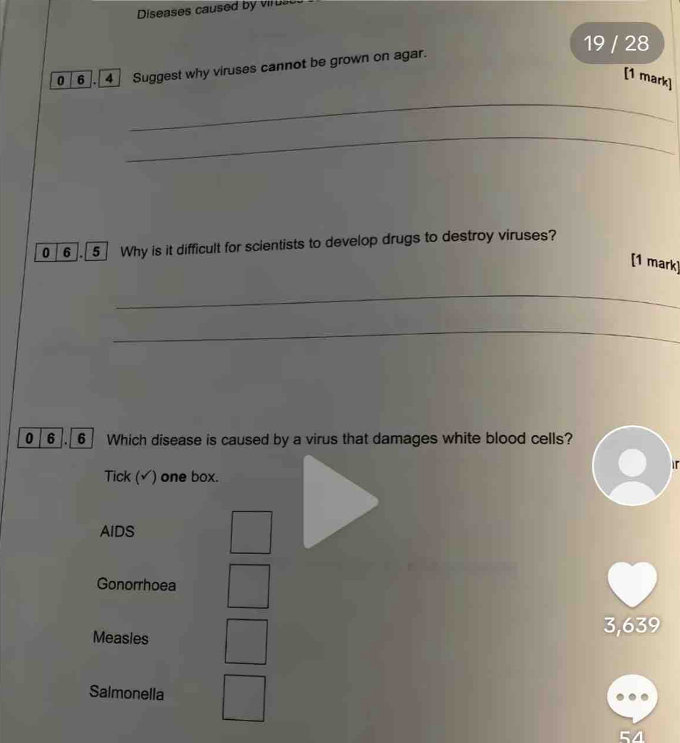 Diseases caused by viruse
19 / 28
0_6_. 4] Suggest why viruses cannot be grown on agar.
[1 mark]
_
_
0 6 . 5 Why is it difficult for scientists to develop drugs to destroy viruses?
[1 mark]
_
_
0 6 6 Which disease is caused by a virus that damages white blood cells?
Tick (√) one box.
AIDS
Gonorrhoea
Measles
3,639
Salmonella
54