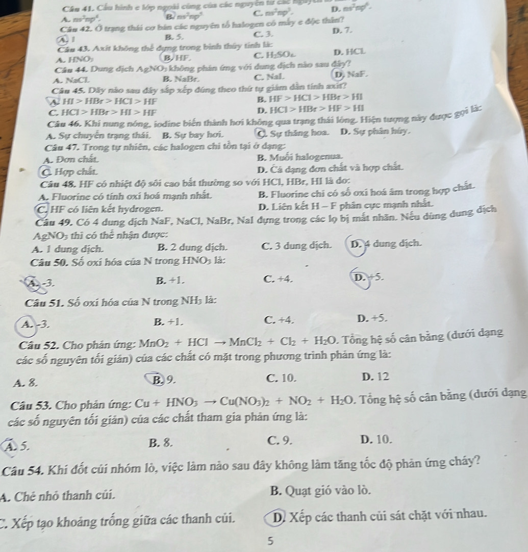 Cầu 41. Cầu hình e lớp ngoài cùng của các nguyên tư các ngày ê
A. mv^2np^4. B. ns^2np^5 C. ms^2np^3. D. ns^2ng^6.
Câu 42. Ở trạng thái cơ bán các nguyên tổ halogen có máy e độc thân?
A 1 B. 5. C.3. D. 7.
Câu 43. Axít không thể dựng trong bình thúy tính là:
A. HNO B. HF. C. H₂SOc D. HCL
Câu 44. Dung dịch AgNO: không phản ứng với dung dịch nào sau đây?
A. NaCl B. NaBr. C. Nal. D. NaF.
Câu 45. Dây nào sau đây sắp xếp đúng theo thứ tự giám dân tính axīt?
a HI>HBr>HCl>HF
B. HF>HCl>HBr>HI
C. HCl>HBr>HI>HF D. HCl>HBr>HF>HI
Câu 46, Khi nung nóng, iodine biến thành hơi không qua trạng thái lóng. Hiện tượng này được gọi là;
A. Sự chuyển trạng thái. B. Sự bay hơi. Q. Sự thăng hoa. D. Sự phân húy.
Câu 47. Trong tự nhiên, các halogen chi tồn tại ở dạng:
A. Dơn chất B. Muối halogenua.
C Hợp chất D. Cá dạng đơn chất và hợp chất.
Câu 48. HF có nhiệt độ sôi cao bắt thường so với HCl, HBr, HI là do:
A. Fluorine có tính oxi hoá mạnh nhất. B. Fluorine chi có số oxi hoá âm trong hợp chất.
C. HF có liên kết hydrogen. D. Liên kết H - F phân cực mạnh nhất.
Cầu 49. Có 4 dung dịch NaF, NaCl, NaBr, Nal dựng trong các lọ bị mắt nhãn. Nếu dùng dung địch
AgNO3 thì có thể nhận được:
A. 1 dung dịch. B. 2 dung dịch. C. 3 dung dịch. D. 4 dung dịch.
Câu 50. Số oxi hóa của N trong HNO3 là:
A3 B. +1. C. +4 D. +5.
Câu 51. Số oxi hóa của N trong NH_3 là:
A. -3. B. +1. C. +4. D. +5.
Câu 52. Cho phản ứng: MnO_2+HClto MnCl_2+Cl_2+H_2O.  Tổng hệ số cân bằng (dưới dạng
các số nguyên tối giản) của các chất có mặt trong phương trình phản ứng là:
A. 8. B. 9. C. 10. D. 12
Câu 53. Cho phản ứng: Cu+HNO_3to Cu(NO_3)_2+NO_2+H_2O. Tổng hệ số cân bằng (dưới dạng
các số nguyên tối giản) của các chất tham gia phản ứng là:
A 5. C. 9. D. 10.
B. 8.
Câu 54. Khí đốt củi nhóm lò, việc làm nào sau dây không làm tăng tốc độ phản ứng cháy?
A. Chẻ nhỏ thanh củi. B. Quạt gió vào lò.
C. Xếp tạo khoảng trống giữa các thanh củi. D. Xếp các thanh củi sát chặt với nhau.
5