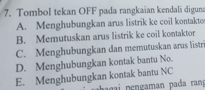 Tombol tekan OFF pada rangkaian kendali diguna
A. Menghubungkan arus listrik ke coil kontakto
B. Memutuskan arus listrik ke coil kontaktor
C. Menghubungkan dan memutuskan arus listri
D. Menghubungkan kontak bantu No.
E. Menghubungkan kontak bantu NC
bagai pengaman pada rang