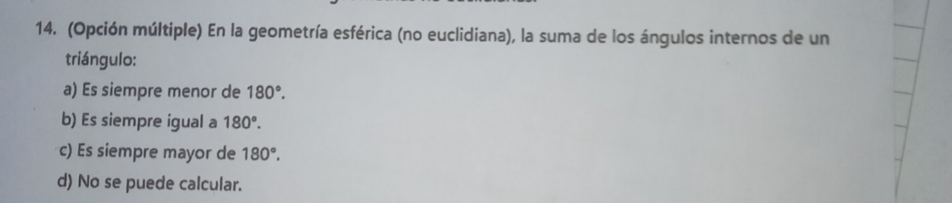 (Opción múltiple) En la geometría esférica (no euclidiana), la suma de los ángulos internos de un
triángulo:
a) Es siempre menor de 180°.
b) Es siempre igual a 180°.
c) Es siempre mayor de 180°.
d) No se puede calcular.