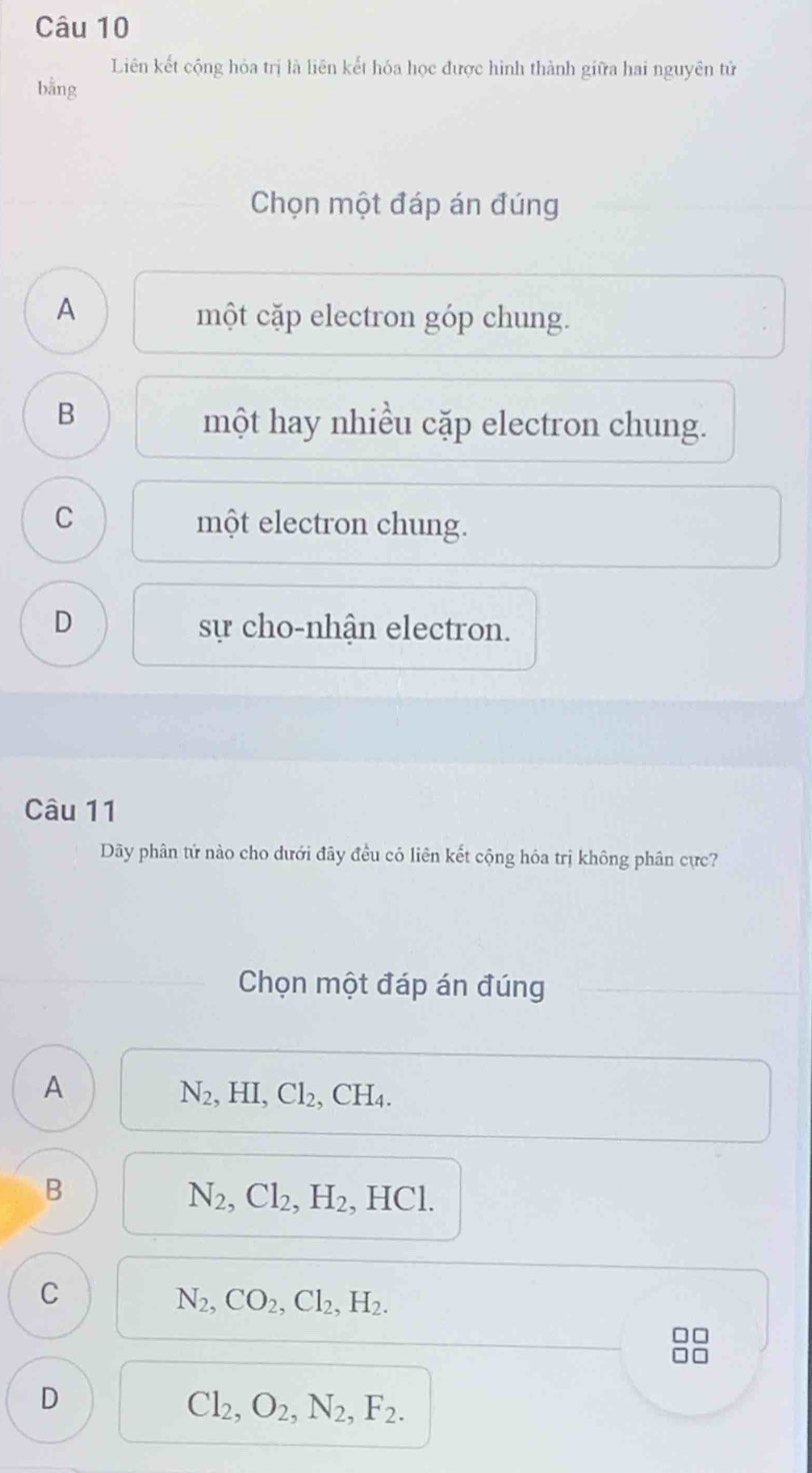 Liên kết cộng hỏa trị là liên kết hóa học được hình thành giữa hai nguyên tử
bằng
Chọn một đáp án đúng
A
một cặp electron góp chung.
B
một hay nhiều cặp electron chung.
C
một electron chung.
D sự cho-nhận electron.
Câu 11
Dãy phân tử nào cho dưới đây đều có liên kết cộng hóa trị không phân cực?
Chọn một đáp án đúng
A
N_2, HI, Cl_2, CH_4.
B
N_2, Cl_2, H_2 , HCl.
C
N_2, CO_2, Cl_2, H_2.
D
Cl_2, O_2, N_2, F_2.