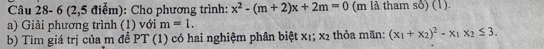 Câu 28- 6 (2,5 điểm): Cho phương trình: x^2-(m+2)x+2m=0 (m là tham sô) (1).
a) Giải phương trình (1) với m=1. 
b) Tìm giá trị của m để PT (1) có hai nghiệm phân biệt x₁; x2 thỏa mãn: (x_1+x_2)^2-x_1x_2≤ 3.