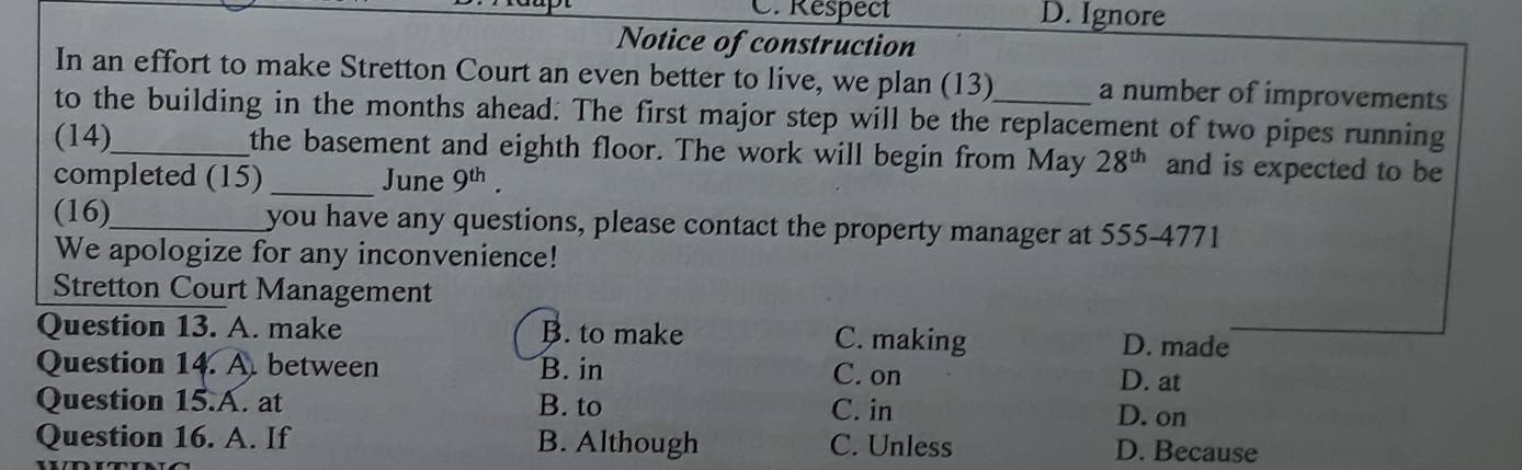 C. Respect D. Ignore
Notice of construction
In an effort to make Stretton Court an even better to live, we plan (13)_ a number of improvements
to the building in the months ahead. The first major step will be the replacement of two pipes running
(14)_ the basement and eighth floor. The work will begin from May 28^(th) and is expected to be
completed (15)_ June 9^(th). 
(16)_ you have any questions, please contact the property manager at 555-4771
We apologize for any inconvenience!
Stretton Court Management
Question 13. A. make B. to make D. made
C. making
Question 14. A. between B. in C. on
D. at
Question 15.A. at B. to C. in D. on
Question 16. A. If B. Although C. Unless D. Because