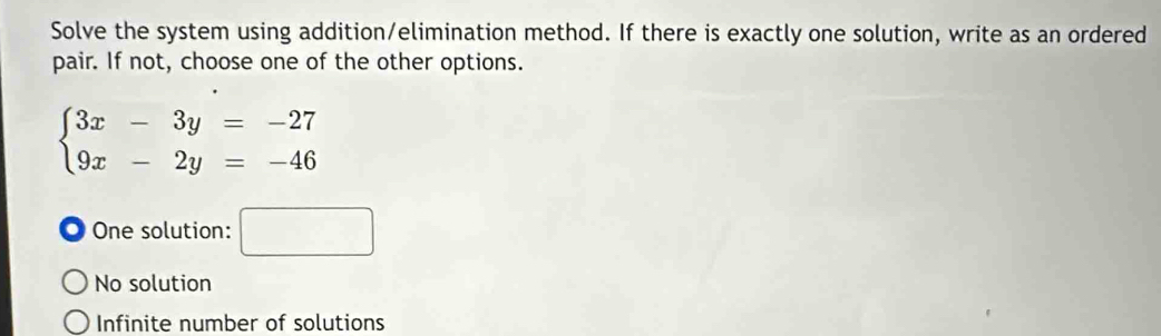 Solve the system using addition/elimination method. If there is exactly one solution, write as an ordered
pair. If not, choose one of the other options.
beginarrayl 3x-3y=-27 9x-2y=-46endarray.
One solution: □
No solution
Infinite number of solutions