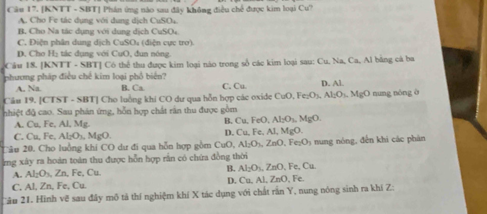 Cầu 17. [KNTT - SBT] Phán ứng nào sau đây không điều chế được kim loại Cu?
A. Cho Fe tác dụng với dung dịch CuSO4.
B. Cho Na tác dụng với dung dịch Cư 30^
C. Điện phân dung dịch CuSO₄ (điện cực trơ).
D. Cho H₂ tác dụng với CuO, đun nóng.
Cầu 18. [KNTT - SBT] Có thể thu được kim loại nào trong số các kim loại sau: Cu, Na, Ca, Al bằng cá ba
phương pháp điều chế kim loại phổ biển?
A. Na. B. Ca C. Cu. D. Al.
Cầu 19. [CTST - SBT] Cho luồng khí CO dư qua hỗn hợp các oxide CuO, Fe_2O_3 Al_2O_3 MgO nung nông ở
nhiệt độ cao. Sau phân ứng, hỗn hợp chất rằn thu được gồm
A. Cu, Fe, Al, Mg. B. Cu, FeO, Al_2O_3,MgO.
C. Cu, Fe, Al_2O_3 .MgO. D. Cu, Fe, Al. MgO.
Câu 20. Cho luồng khi CO dư đi qua hỗn hợp gồm CuO,Al_2O_3,ZnO,Fe_2O_3 nung nóng, đến khi các phản
ng xây ra hoàn toàn thu được hỗn hợp rắn có chứa đồng thời
B.
A. Al_2O_3 , Zn, Fe, Cu. Al_2O_3,ZnO Fe,C Cu
C. Al, Zn, Fe, Cu. D. Cu, Al, ZnO , Fe.
Câu 21. Hình vẽ sau đây mô tả thí nghiệm khí X tác dụng với chất rắn Y, nung nóng sinh ra khí Z: