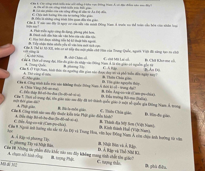 Các công trình kiển trúc nổi tiếng ở khu vực Đông Nam Á có đặc điểm nào sau đây?
A. Đa số là các công trình kiển trúc Hồi giáo.
B. Là sản phẩm của các cộng đồng di dân từ Ấn Độ đến.
C. Chịu ánh hưởng lớn của tư tưởng Nho giáo.
D. Đều là những công trình liên quan đến tôn giáo.
Câu 2. Ý nào sau đây là nguy cơ của nền văn minh Đông Nam Á trước xu thể toàn cầu hóa của nhân loại
hiện nay?
A. Phát triển ngày càng đa dạng, phong phú hơn.
B. Đánh mắt dẫn bản sắc văn hóa của các dân tộc.
C. Học hỏi được những tiến bộ kĩ thuật bên ngoài.
D. Tiếp nhận thêm nhiều yểu tố văn hóa mới tích cực.
Cầu 3. Thế kỉ XI-XII, trên cơ sở tiếp thu một phần chữ Hán của Trung Quốc, người Việt đã sáng tạo ra chữ
viết riêng là
A. chữ Nôm. B. chữ Chăm cổ. C. chữ Mã Lai cổ. D. Chữ Khơ-me cổ,
Cầu 4. Thời cổ trung đại, Hin-đu giáo du nhập vào Đông Nam Á là tôn giáo có nguồn gốc từ
A. Trung Quốc. B. phương Tây. C. Ả Rập. D, Ấn Độ.
Câu 5. Ở Việt Nam, hình thức tín ngưỡng dân gian nào được duy trì và phổ biến đến ngày nay?
A. Thờ cúng tổ tiên. B. Thiên Chúa giáo.
C. Nho giáo. D. Tôn giáo nguyên thủy.
Câu 6. Công trình kiến trúc nào không thuộc Đông Nam Á thời kì cổ - trung đại? B. Đền Ăng-co-vát (Cam-pu-chia).
A. Chùa Vàng (Mi-an-ma).
C. Đền tháp Bô-rô-bu-đua (ln -dθ -nhat e-xi-a). D. Đầu trường Rô-ma (Italia).
Câu 7. Thời cổ trung đại, tôn giáo nào sau đây đã trở thành quốc giáo ở một số quốc gia Đông Nam Á trong
một thời gian dài?
A. Phật giáo. B. Bà-la-môn giáo. C. Thiên Chúa giáo. D. Hin-đu giáo.
Câu 8. Công trình nào sau đây thuộc kiến trúc Phật giáo điển hình?
A. Đền tháp Bô-rô-bu-đua ( In-dhat o-nhat e-xi-a). B. Thánh địa Mỹ Sơn (Việt Nam).
C. Đền Ăng-co-vát (Cam-pu-chia). D. Kinh thành Huế (Việt Nam).
học
Câu 9. Ngoài ảnh hưởng sâu sắc từ Ấn Độ và Trung Hoa, văn học Đông Nam Á còn chịu ảnh hưởng từ văn
Á. Ả Rập và phương Tây. B. Nhật Bản và Ả Rập.
C. phương Tây và Nhật Bản.
Cầu 10. Những tác phẩm điêu khắc nào sau đây không mang tính chất tôn giáo? D. Ả Rập và Thổ Nhĩ Kì.
A. chạm nổi hình rỗng. B. tượng Phật. C. tượng thần. D. phù điêu.
Mã đề 302