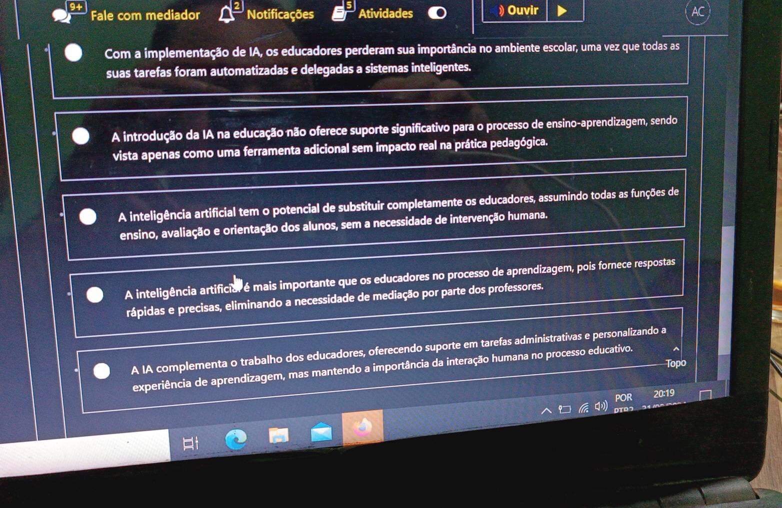 Fale com mediador Notificações Atividades
) Ouvir
Com a implementação de IA, os educadores perderam sua importância no ambiente escolar, uma vez que todas as
suas tarefas foram automatizadas e delegadas a sistemas inteligentes.
A introdução da IA na educação não oferece suporte significativo para o processo de ensino-aprendizagem, sendo
vista apenas como uma ferramenta adicional sem impacto real na prática pedagógica.
A inteligência artificial tem o potencial de substituir completamente os educadores, assumindo todas as funções de
ensino, avaliação e orientação dos alunos, sem a necessidade de intervenção humana.
A inteligência artificiar é mais importante que os educadores no processo de aprendizagem, pois fornece respostas
rápidas e precisas, eliminando a necessidade de mediação por parte dos professores.
A IA complementa o trabalho dos educadores, oferecendo suporte em tarefas administrativas e personalizando a
Topo
experiência de aprendizagem, mas mantendo a importância da interação humana no processo educativo.
POR
20:19