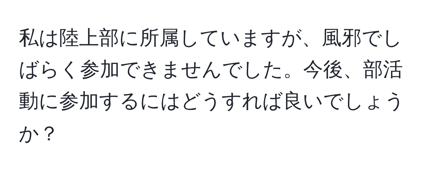 私は陸上部に所属していますが、風邪でしばらく参加できませんでした。今後、部活動に参加するにはどうすれば良いでしょうか？